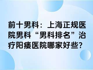 前十男科：上海正规医院男科“男科排名”治疗阳痿医院哪家好些？