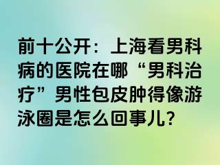 前十公开：上海看男科病的医院在哪“男科治疗”男性包皮肿得像游泳圈是怎么回事儿？