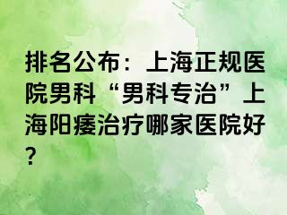 排名公布：上海正规医院男科“男科专治”上海阳痿治疗哪家医院好？