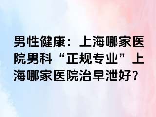 男性健康：上海哪家医院男科“正规专业”上海哪家医院治早泄好？
