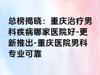 总榜揭晓：重庆治疗男科疾病哪家医院好-更新推出-重庆医院男科专业可靠
