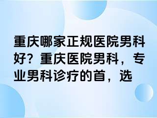 重庆哪家正规医院男科好？重庆医院男科，专业男科诊疗的首，选