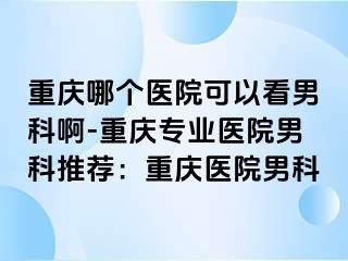 重庆哪个医院可以看男科啊-重庆专业医院男科推荐：重庆医院男科