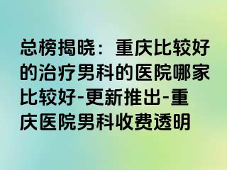 总榜揭晓：重庆比较好的治疗男科的医院哪家比较好-更新推出-重庆医院男科收费透明