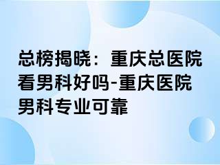 总榜揭晓：重庆总医院看男科好吗-重庆医院男科专业可靠
