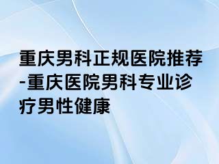 重庆男科正规医院推荐-重庆医院男科专业诊疗男性健康