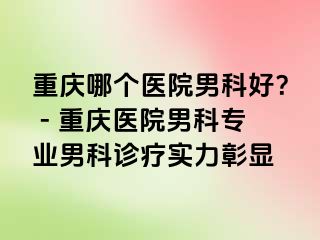重庆哪个医院男科好？ - 重庆医院男科专业男科诊疗实力彰显