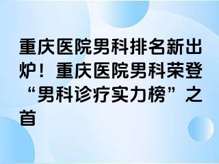 重庆医院男科排名新出炉！重庆医院男科荣登“男科诊疗实力榜”之首