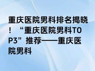 重庆医院男科排名揭晓！“重庆医院男科TOP3”推荐——重庆医院男科