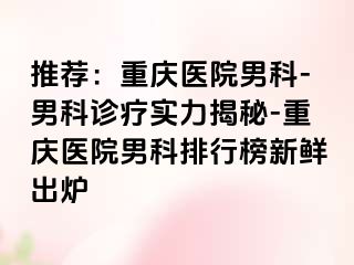推荐：重庆医院男科-男科诊疗实力揭秘-重庆医院男科排行榜新鲜出炉