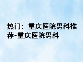 热门：重庆医院男科推荐-重庆医院男科