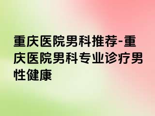 重庆医院男科推荐-重庆医院男科专业诊疗男性健康