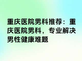 重庆医院男科推荐：重庆医院男科，专业解决男性健康难题
