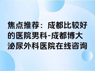 焦点推荐：成都比较好的医院男科-成都博大泌尿外科医院在线咨询