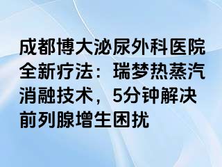 成都博大泌尿外科医院全新疗法：瑞梦热蒸汽消融技术，5分钟解决前列腺增生困扰