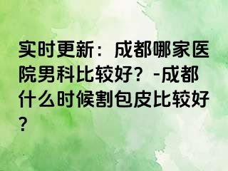 实时更新：成都哪家医院男科比较好？-成都什么时候割包皮比较好？