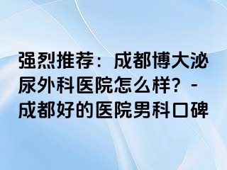 强烈推荐：成都博大泌尿外科医院怎么样？-成都好的医院男科口碑