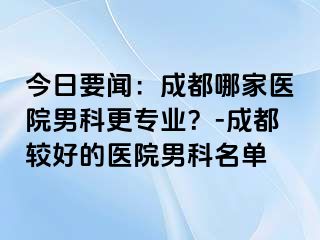 今日要闻：成都哪家医院男科更专业？-成都较好的医院男科名单
