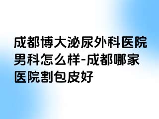 成都博大泌尿外科医院男科怎么样-成都哪家医院割包皮好