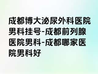 成都博大泌尿外科医院男科挂号-成都前列腺医院男科-成都哪家医院男科好