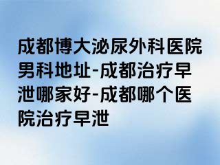 成都博大泌尿外科医院男科地址-成都治疗早泄哪家好-成都哪个医院治疗早泄