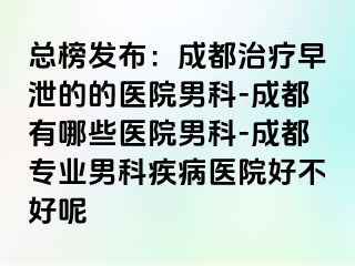 总榜发布：成都治疗早泄的的医院男科-成都有哪些医院男科-成都专业男科疾病医院好不好呢