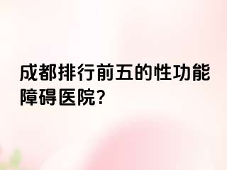 成都排行前五的性功能障碍医院？