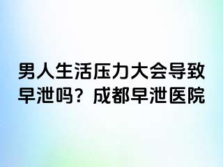 男人生活压力大会导致早泄吗？成都早泄医院