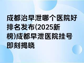 成都治早泄哪个医院好排名发布(2025新榜)成都早泄医院挂号即刻揭晓