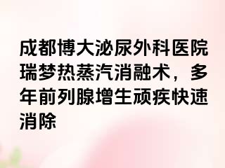 成都博大泌尿外科医院瑞梦热蒸汽消融术，多年前列腺增生顽疾快速消除