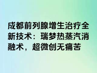 成都前列腺增生治疗全新技术：瑞梦热蒸汽消融术，超微创无痛苦