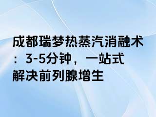 成都瑞梦热蒸汽消融术：3-5分钟，一站式解决前列腺增生