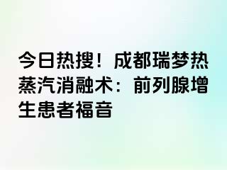 今日热搜！成都瑞梦热蒸汽消融术：前列腺增生患者福音