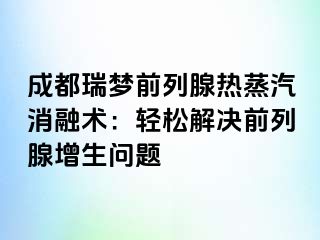 成都瑞梦前列腺热蒸汽消融术：轻松解决前列腺增生问题