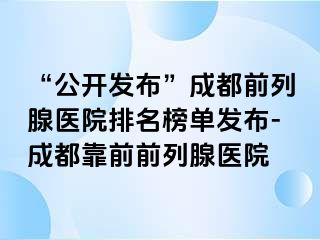 “公开发布”成都前列腺医院排名榜单发布-成都靠前前列腺医院