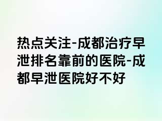 热点关注-成都治疗早泄排名靠前的医院-成都早泄医院好不好