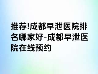 推荐!成都早泄医院排名哪家好-成都早泄医院在线预约