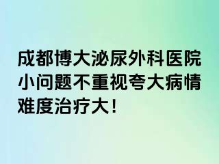 成都博大泌尿外科医院小问题不重视夸大病情难度治疗大！