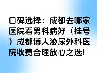 口碑选择：成都去哪家医院看男科病好（挂号）成都博大泌尿外科医院收费合理放心之选!