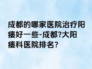 成都的哪家医院治疗阳痿好一些-成都?大阳痿科医院排名？