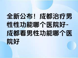 全新公布！成都治疗男性性功能哪个医院好-成都看男性功能哪个医院好