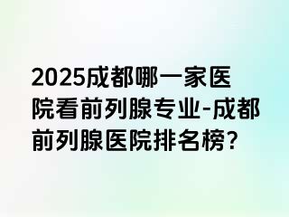 2025成都哪一家医院看前列腺专业-成都前列腺医院排名榜？
