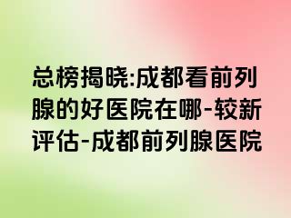 总榜揭晓:成都看前列腺的好医院在哪-较新评估-成都前列腺医院