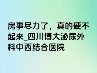 房事尽力了，真的硬不起来_四川博大泌尿外科中西结合医院