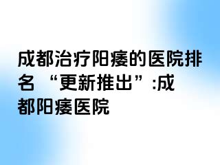 成都治疗阳痿的医院排名 “更新推出”:成都阳痿医院