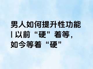 男人如何提升性功能 | 以前“硬”着等，如今等着“硬”