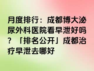 月度排行：成都博大泌尿外科医院看早泄好吗？「排名公开」成都治疗早泄去哪好