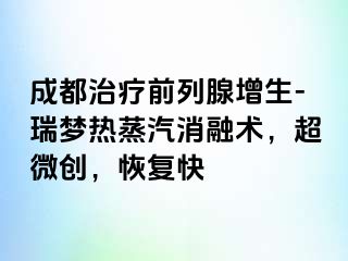 成都治疗前列腺增生-瑞梦热蒸汽消融术，超微创，恢复快