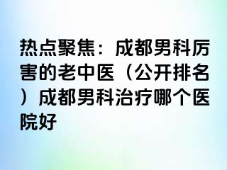 热点聚焦：成都男科厉害的老中医（公开排名）成都男科治疗哪个医院好