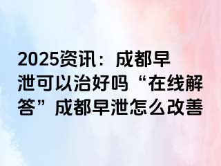 2025资讯：成都早泄可以治好吗“在线解答”成都早泄怎么改善